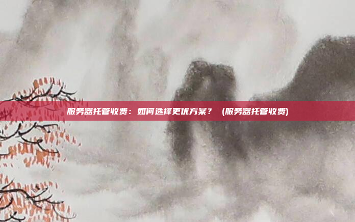 服务器托管收费:如何选择更优方案? (服务器托管收费)