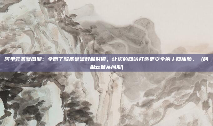 阿里云备案周期:全面了解备案流程和时间,让您的网站打造更安全的上网体验。 (阿里云备案周期)