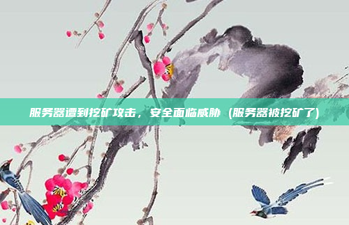 服务器遭到挖矿攻击,安全面临威胁 (服务器被挖矿了)