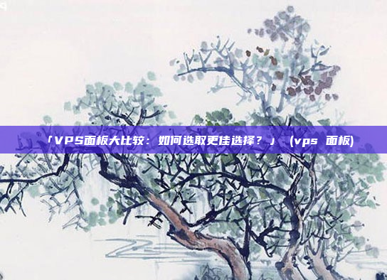 「VPS面板大比较:如何选取更佳选择?」 (vps 面板)