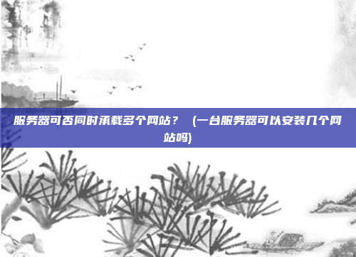 服务器可否同时承载多个网站? (一台服务器可以安装几个网站吗)