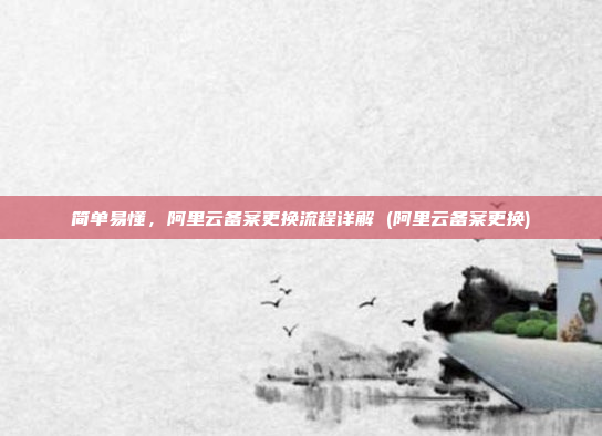 简单易懂,阿里云备案更换流程详解 (阿里云备案更换)