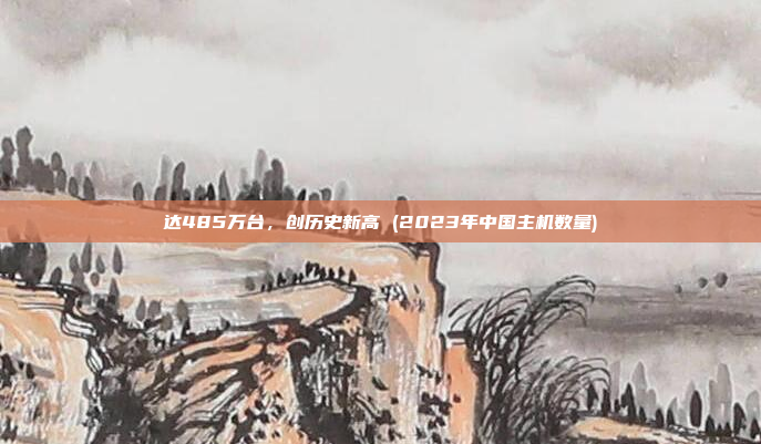 达485万台,创历史新高 (2023年中国主机数量)