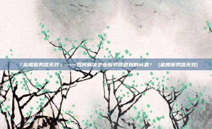 「金蝶服务器无效」——如何解决企业服务器遇到的问题? (金蝶服务器无效)