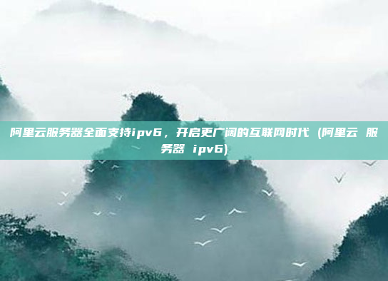 阿里云服务器全面支持ipv6,开启更广阔的互联网时代 (阿里云 服务器 ipv6)