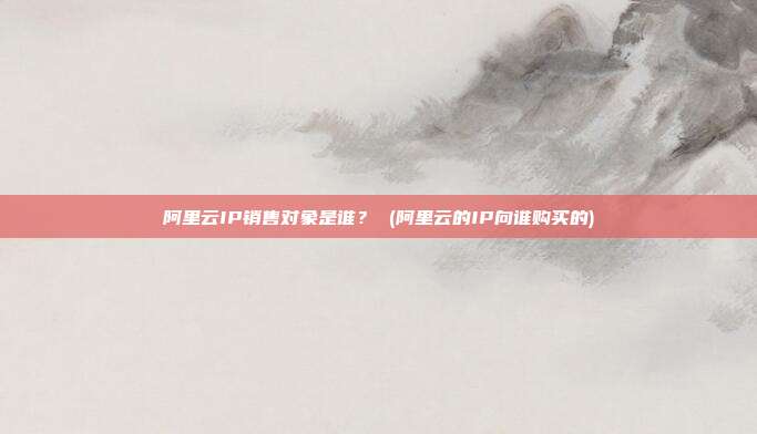 阿里云IP销售对象是谁? (阿里云的IP向谁购买的)