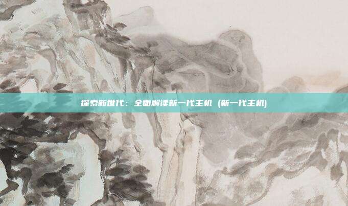 探索新世代:全面解读新一代主机 (新一代主机)