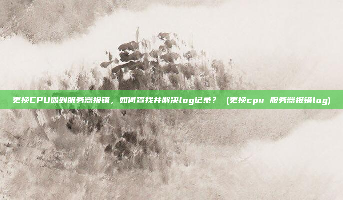 更换CPU遇到服务器报错,如何查找并解决log记录? (更换cpu 服务器报错log)