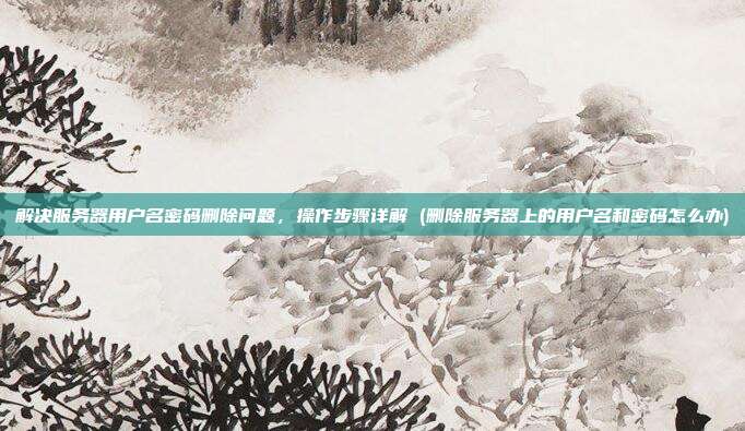 解决服务器用户名密码删除问题,操作步骤详解 (删除服务器上的用户名和密码怎么办)