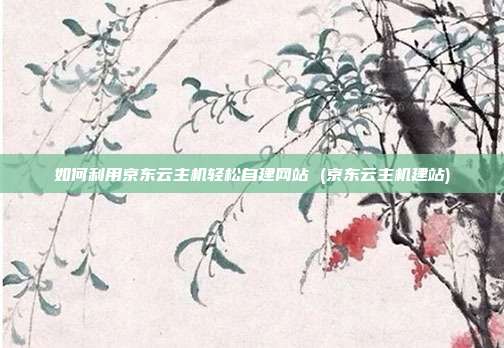 如何利用京东云主机轻松自建网站 (京东云主机建站)