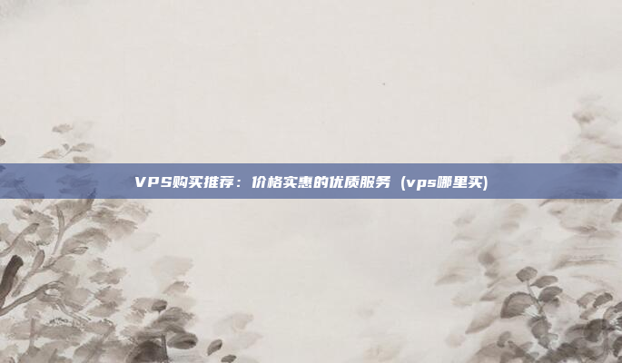 VPS购买推荐:价格实惠的优质服务 (vps哪里买)