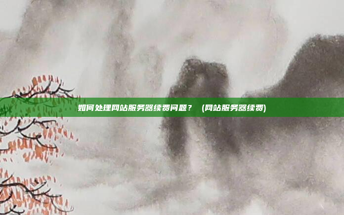 如何处理网站服务器续费问题? (网站服务器续费)