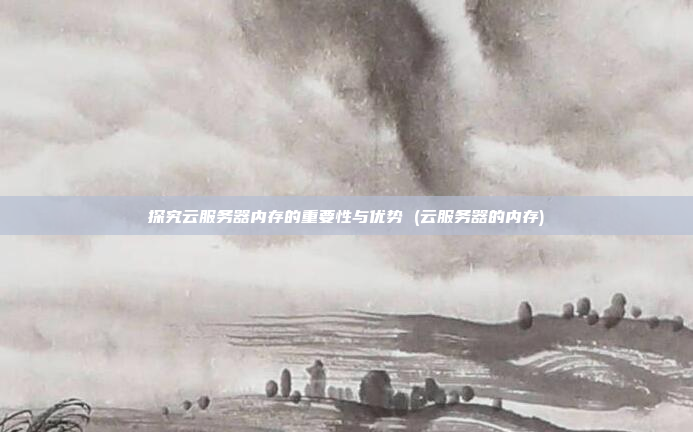 探究云服务器内存的重要性与优势 (云服务器的内存)