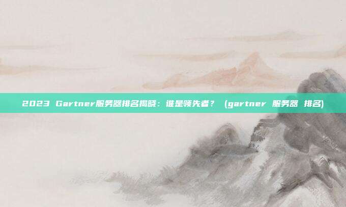 2023 Gartner服务器排名揭晓:谁是领先者? (gartner 服务器 排名)