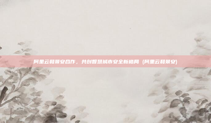 阿里云和景安合作,共创智慧城市安全新格局 (阿里云和景安)