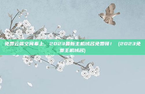 免费云端空间奉上，2023最新主机域名免费领！ (2023免费主机域名)
