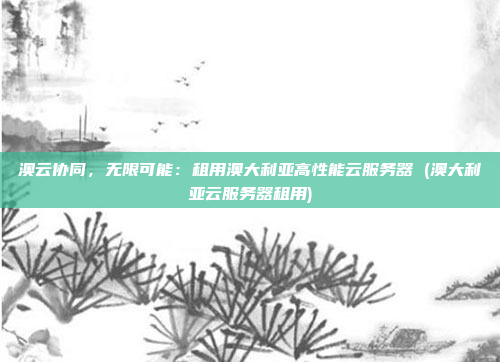 澳云协同,无限可能:租用澳大利亚高性能云服务器 (澳大利亚云服务器租用)