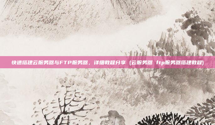 快速搭建云服务器与FTP服务器,详细教程分享 (云服务器 ftp服务器搭建教程)