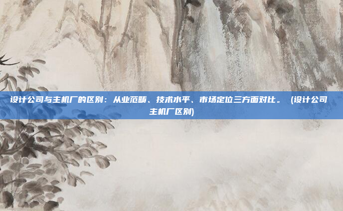 设计公司与主机厂的区别:从业范畴、技术水平、市场定位三方面对比。 (设计公司 主机厂区别)