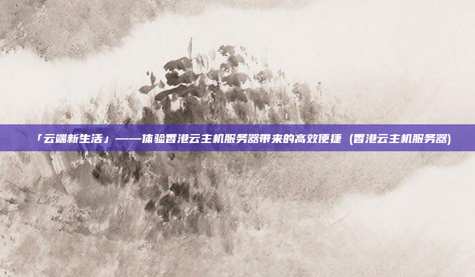 「云端新生活」——体验香港云主机服务器带来的高效便捷 (香港云主机服务器)
