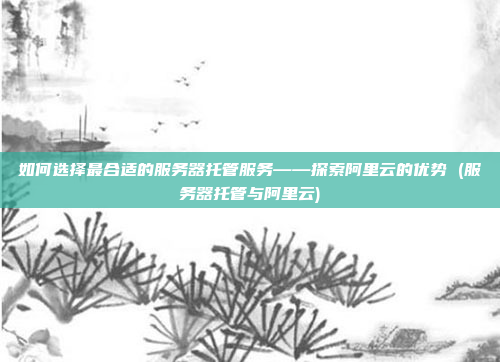 如何选择最合适的服务器托管服务——探索阿里云的优势 (服务器托管与阿里云)