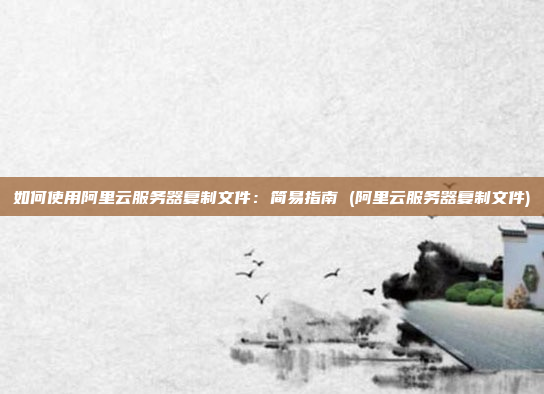 如何使用阿里云服务器复制文件:简易指南 (阿里云服务器复制文件)