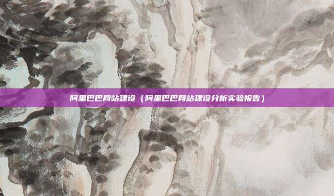 阿里巴巴网站建设（阿里巴巴网站建设分析实验报告）