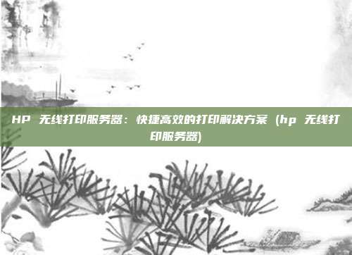 HP 无线打印服务器：快捷高效的打印解决方案 (hp 无线打印服务器)