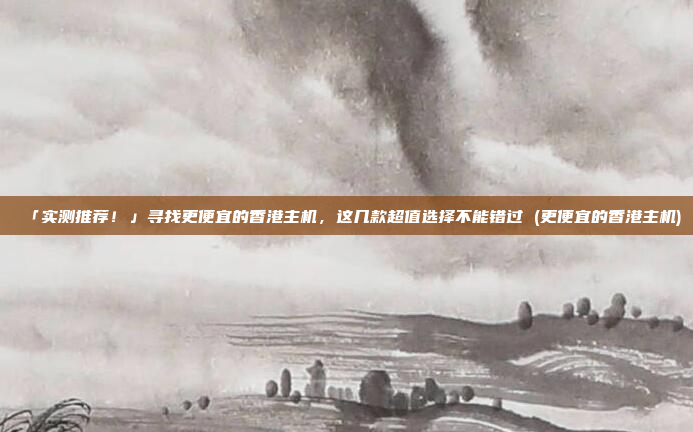 「实测推荐!」寻找更便宜的香港主机,这几款超值选择不能错过 (更便宜的香港主机)