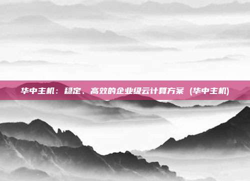 华中主机:稳定、高效的企业级云计算方案 (华中主机)