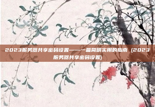 2023服务器共享密码设置——一篇简明实用的指南 (2023服务器共享密码设置)