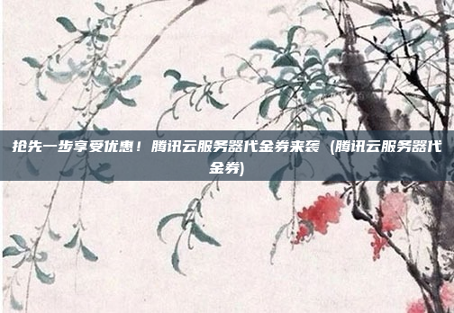 抢先一步享受优惠！腾讯云服务器代金券来袭 (腾讯云服务器代金券)