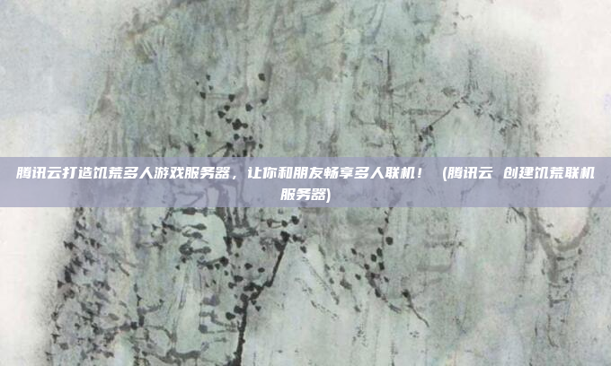 腾讯云打造饥荒多人游戏服务器,让你和朋友畅享多人联机! (腾讯云 创建饥荒联机服务器)
