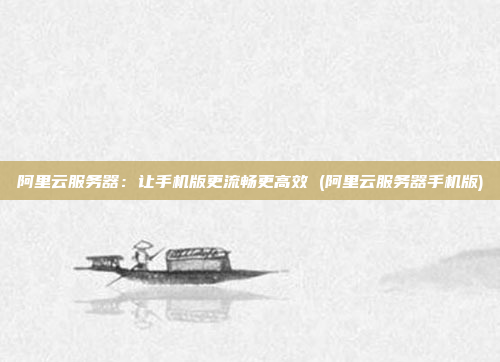阿里云服务器:让手机版更流畅更高效 (阿里云服务器手机版)