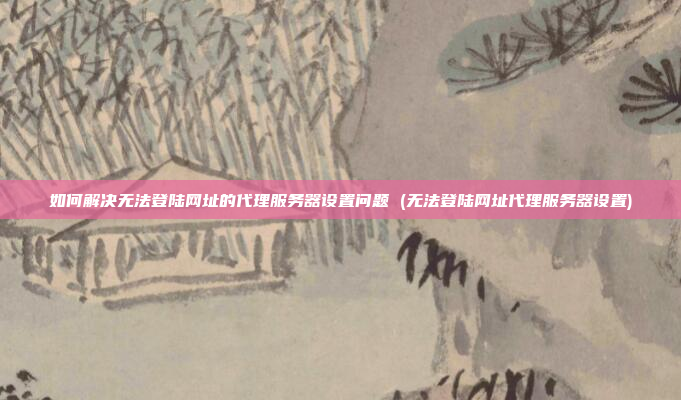 如何解决无法登陆网址的代理服务器设置问题 (无法登陆网址代理服务器设置)