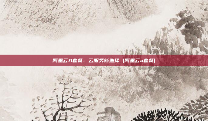 阿里云A套餐:云服务新选择 (阿里云a套餐)