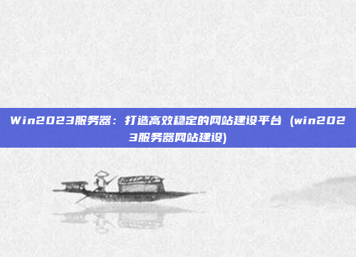 Win2023服务器:打造高效稳定的网站建设平台 (win2023服务器网站建设)