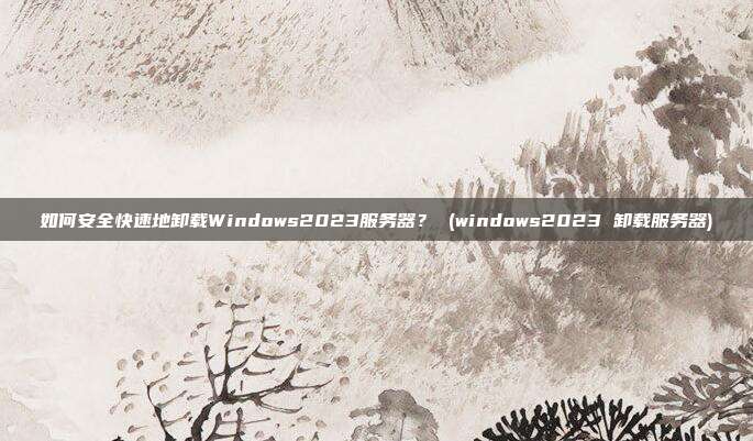 如何安全快速地卸载Windows2023服务器? (windows2023 卸载服务器)