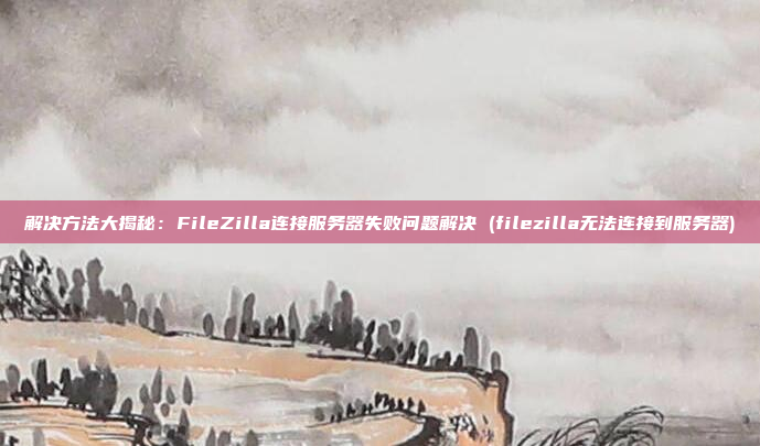解决方法大揭秘：FileZilla连接服务器失败问题解决 (filezilla无法连接到服务器)