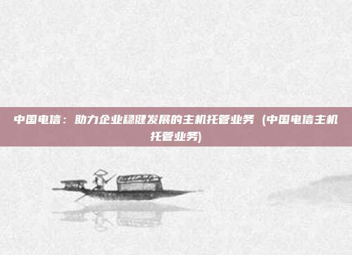 中国电信:助力企业稳健发展的主机托管业务 (中国电信主机托管业务)