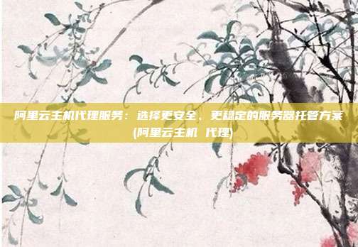 阿里云主机代理服务:选择更安全、更稳定的服务器托管方案 (阿里云主机 代理)