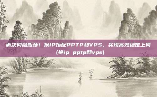 解决网络瓶颈!换IP搭配PPTP和VPS,实现高效稳定上网 (换ip pptp和vps)