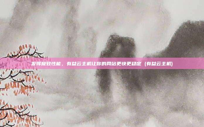 发挥极致性能,有益云主机让你的网站更快更稳定 (有益云主机)