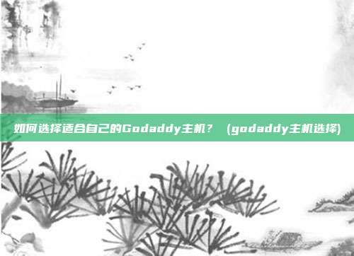 如何选择适合自己的Godaddy主机? (godaddy主机选择)