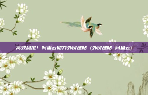 高效稳定!阿里云助力外贸建站 (外贸建站 阿里云)