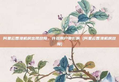阿里云香港机房出现故障,许多用户受影响 (阿里云香港机房故障)