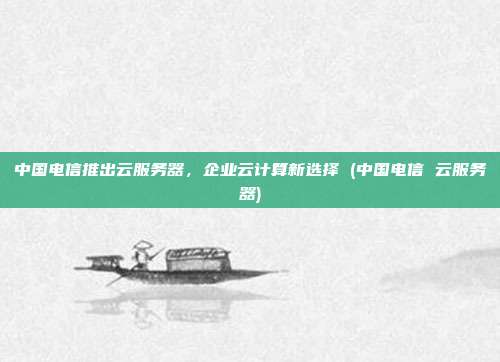 中国电信推出云服务器,企业云计算新选择 (中国电信 云服务器)