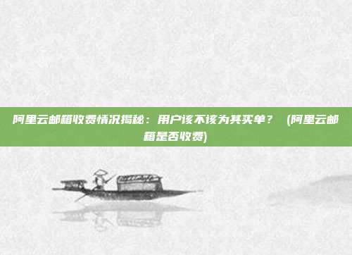阿里云邮箱收费情况揭秘:用户该不该为其买单? (阿里云邮箱是否收费)