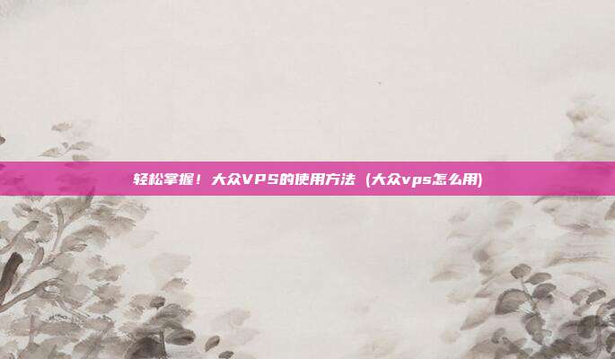 轻松掌握!大众VPS的使用方法 (大众vps怎么用)