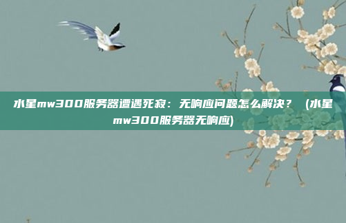 水星mw300服务器遭遇死寂:无响应问题怎么解决? (水星mw300服务器无响应)